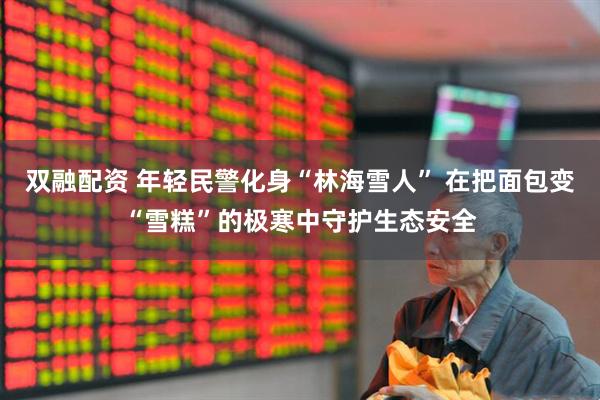 双融配资 年轻民警化身“林海雪人” 在把面包变“雪糕”的极寒中守护生态安全