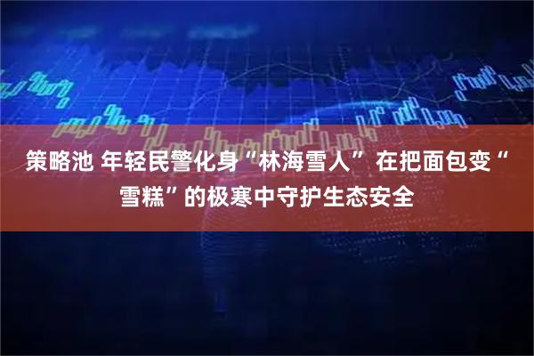 策略池 年轻民警化身“林海雪人” 在把面包变“雪糕”的极寒中守护生态安全