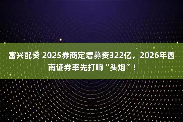 富兴配资 2025券商定增募资322亿，2026年西南证券率先打响“头炮”！