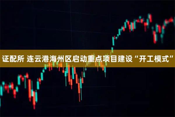 证配所 连云港海州区启动重点项目建设“开工模式”