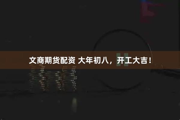 文商期货配资 大年初八，开工大吉！