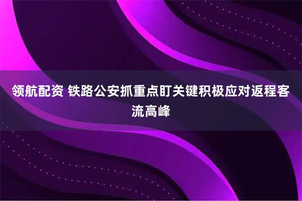 领航配资 铁路公安抓重点盯关键积极应对返程客流高峰