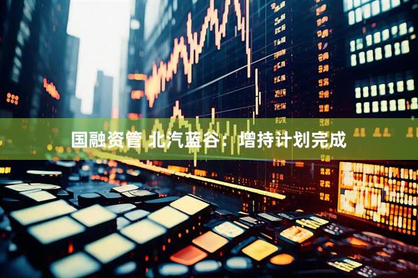 国融资管 北汽蓝谷：增持计划完成