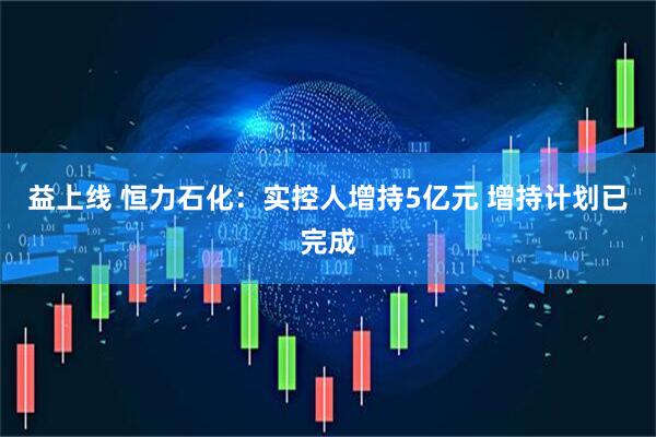 益上线 恒力石化：实控人增持5亿元 增持计划已完成