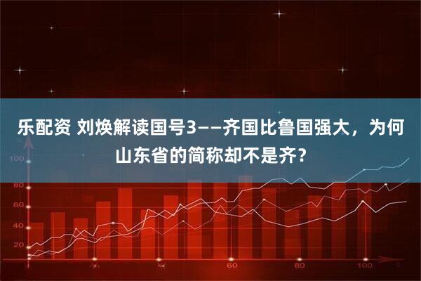 乐配资 刘焕解读国号3——齐国比鲁国强大，为何山东省的简称却不是齐？