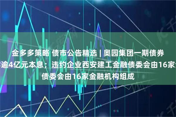 金多多策略 债市公告精选 | 奥园集团一期债券未能按期兑付逾4亿元本息；违约企业西安建工金融债委会由16家金融机构组成