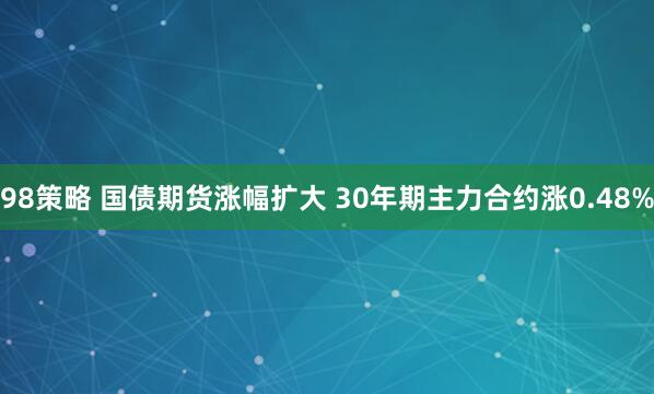 98策略 国债期货涨幅扩大 30年期主力合约涨0.48%