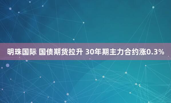 明珠国际 国债期货拉升 30年期主力合约涨0.3%