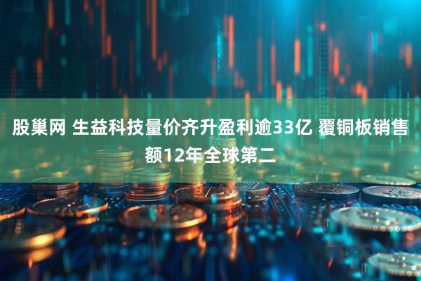 股巢网 生益科技量价齐升盈利逾33亿 覆铜板销售额12年全球第二
