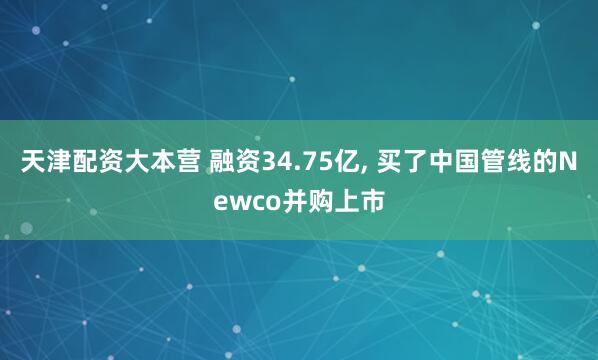 天津配资大本营 融资34.75亿, 买了中国管线的Newco并购上市