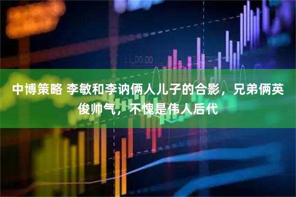 中博策略 李敏和李讷俩人儿子的合影，兄弟俩英俊帅气，不愧是伟人后代