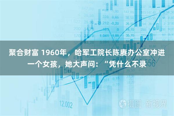 聚合财富 1960年，哈军工院长陈赓办公室冲进一个女孩，她大声问：“凭什么不录