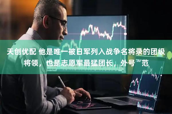 天创优配 他是唯一被日军列入战争名将录的团级将领，也是志愿军最猛团长，外号“范