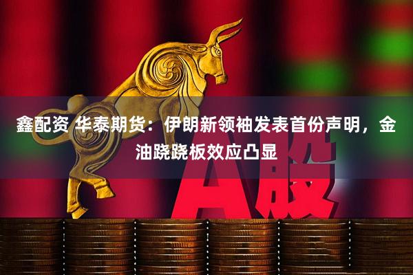 鑫配资 华泰期货：伊朗新领袖发表首份声明，金油跷跷板效应凸显
