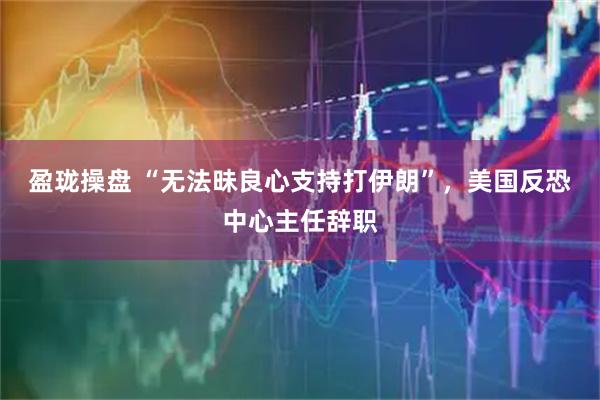 盈珑操盘 “无法昧良心支持打伊朗”，美国反恐中心主任辞职