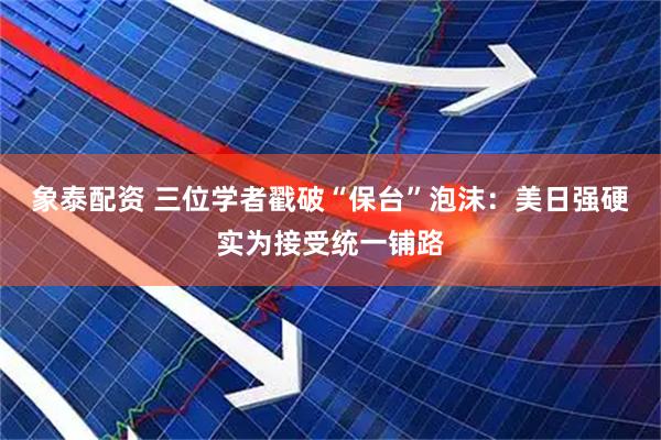 象泰配资 三位学者戳破“保台”泡沫：美日强硬实为接受统一铺路