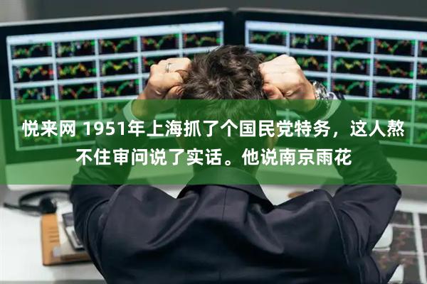悦来网 1951年上海抓了个国民党特务，这人熬不住审问说了实话。他说南京雨花