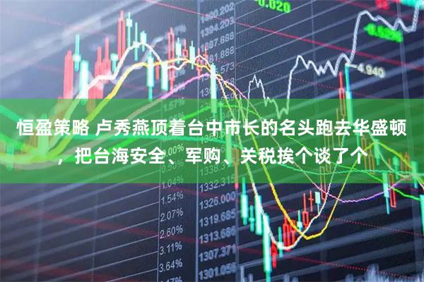 恒盈策略 卢秀燕顶着台中市长的名头跑去华盛顿，把台海安全、军购、关税挨个谈了个