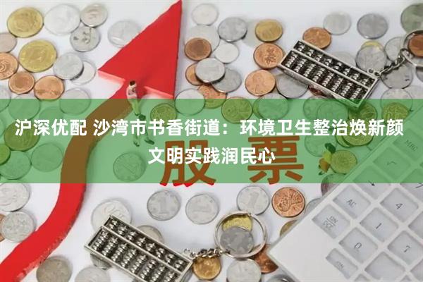 沪深优配 沙湾市书香街道：环境卫生整治焕新颜 文明实践润民心