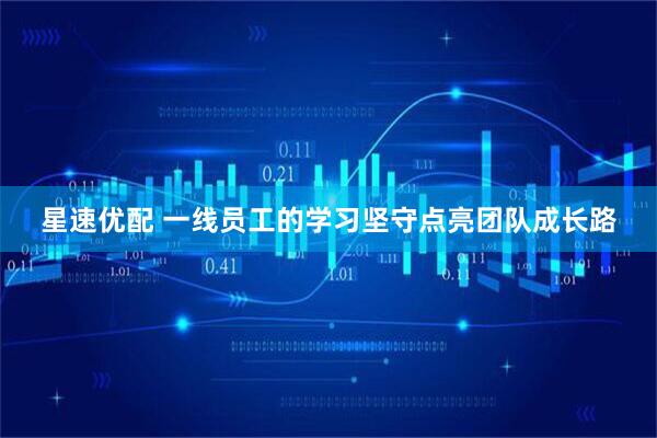 星速优配 一线员工的学习坚守点亮团队成长路