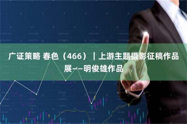 广证策略 春色(466)|上游主题摄影征稿作品展——明俊雄作品