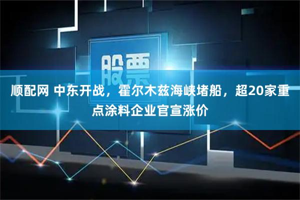 顺配网 中东开战，霍尔木兹海峡堵船，超20家重点涂料企业官宣涨价