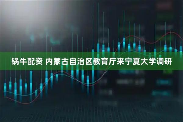 锅牛配资 内蒙古自治区教育厅来宁夏大学调研