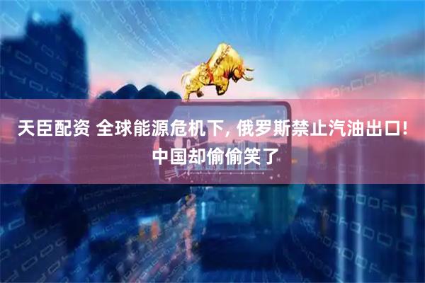 天臣配资 全球能源危机下, 俄罗斯禁止汽油出口! 中国却偷偷笑了