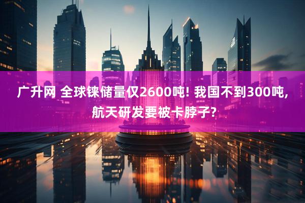 广升网 全球铼储量仅2600吨! 我国不到300吨, 航天研发要被卡脖子?