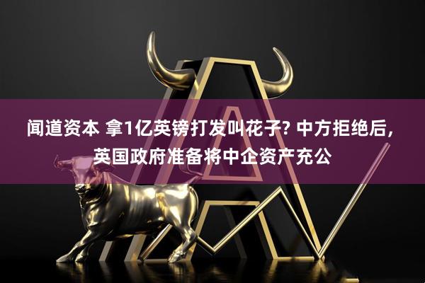 闻道资本 拿1亿英镑打发叫花子? 中方拒绝后, 英国政府准备将中企资产充公