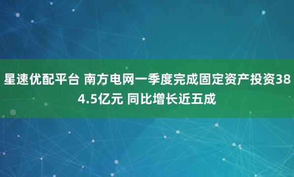 星速优配平台 南方电网一季度完成固定资产投资384.5亿元 同比增长近五成