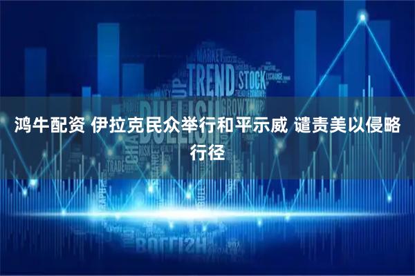 鸿牛配资 伊拉克民众举行和平示威 谴责美以侵略行径