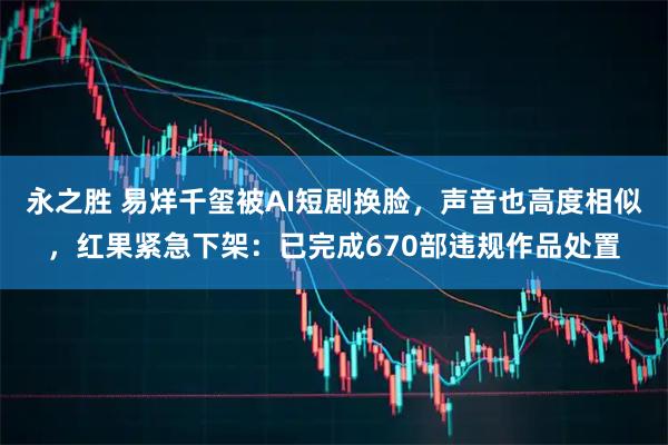 永之胜 易烊千玺被AI短剧换脸，声音也高度相似，红果紧急下架：已完成670部违规作品处置
