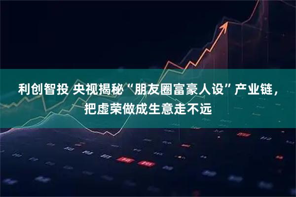 利创智投 央视揭秘“朋友圈富豪人设”产业链，把虚荣做成生意走不远