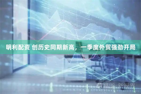 明利配资 创历史同期新高，一季度外贸强劲开局