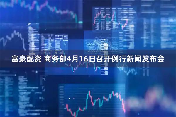 富豪配资 商务部4月16日召开例行新闻发布会
