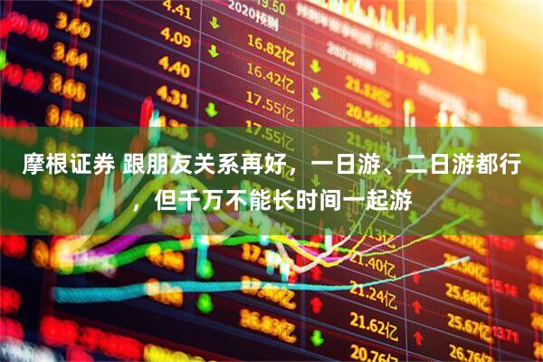 摩根证券 跟朋友关系再好，一日游、二日游都行，但千万不能长时间一起游