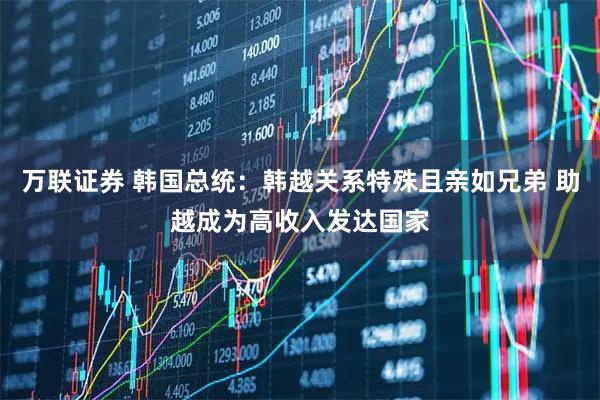 万联证券 韩国总统：韩越关系特殊且亲如兄弟 助越成为高收入发达国家