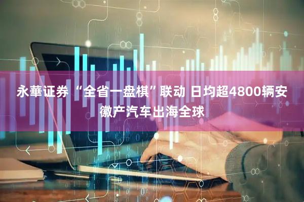永華证券 “全省一盘棋”联动 日均超4800辆安徽产汽车出海全球