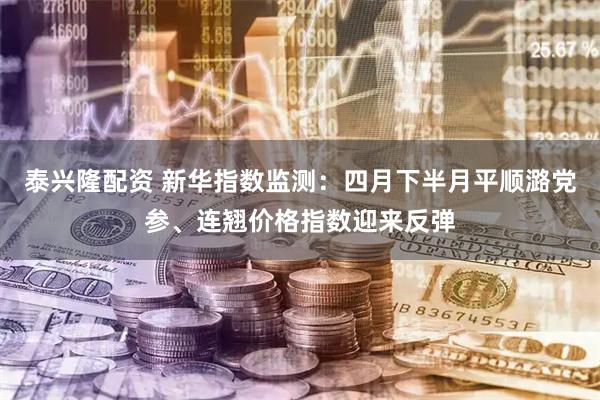 泰兴隆配资 新华指数监测：四月下半月平顺潞党参、连翘价格指数迎来反弹