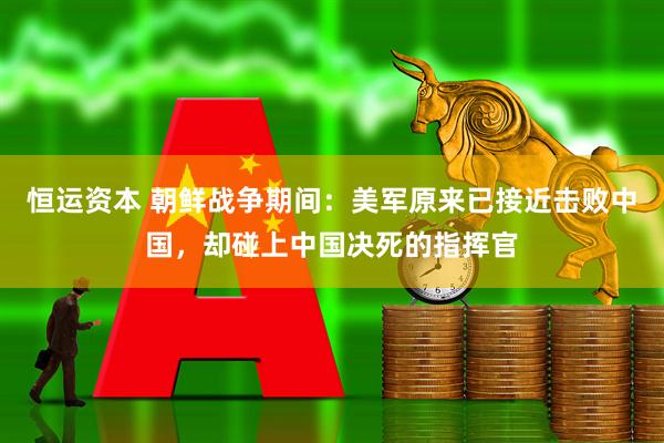 恒运资本 朝鲜战争期间：美军原来已接近击败中国，却碰上中国决死的指挥官