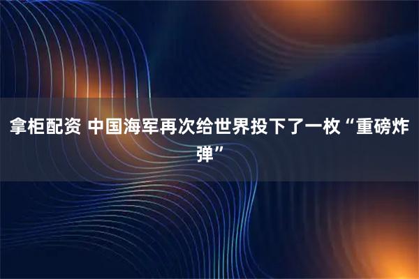 拿柜配资 中国海军再次给世界投下了一枚“重磅炸弹”