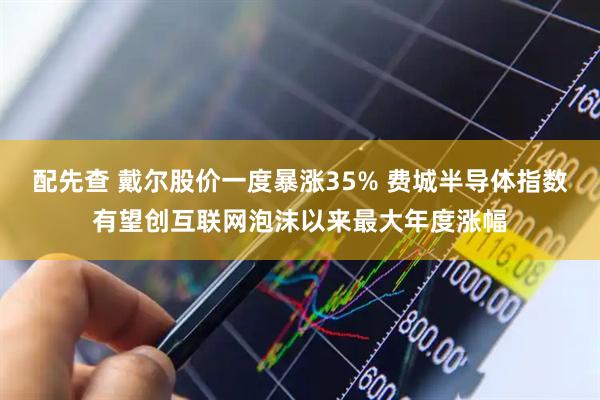 配先查 戴尔股价一度暴涨35% 费城半导体指数有望创互联网泡沫以来最大年度涨幅
