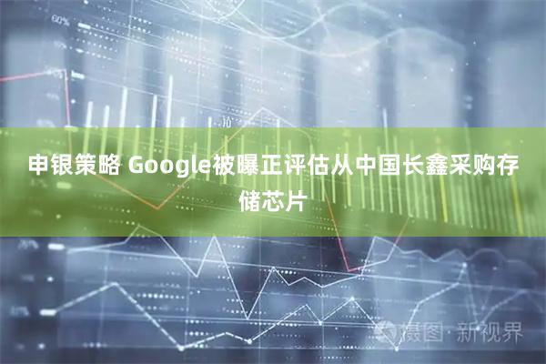 申银策略 Google被曝正评估从中国长鑫采购存储芯片