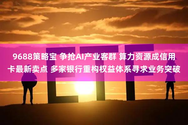 9688策略宝 争抢AI产业客群 算力资源成信用卡最新卖点 多家银行重构权益体系寻求业务突破