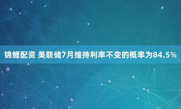 锦鲤配资 美联储7月维持利率不变的概率为84.5%