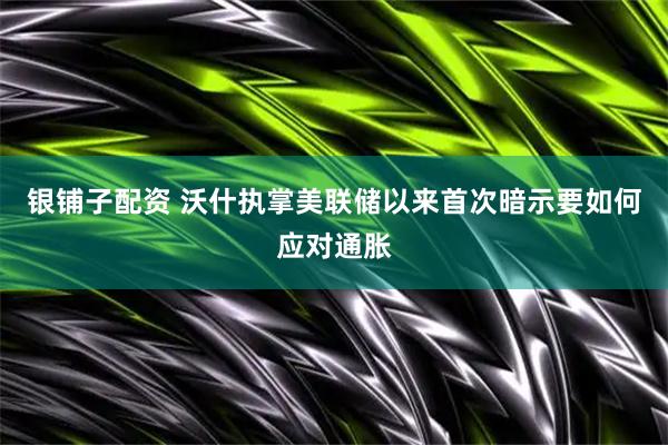 银铺子配资 沃什执掌美联储以来首次暗示要如何应对通胀