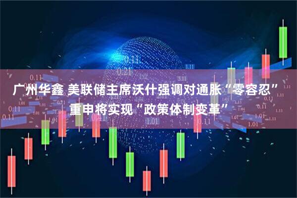 广州华鑫 美联储主席沃什强调对通胀“零容忍” 重申将实现“政策体制变革”