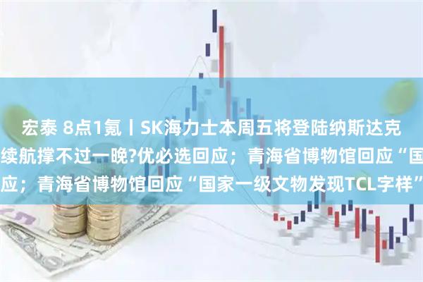 宏泰 8点1氪丨SK海力士本周五将登陆纳斯达克；99万机器人“伴侣”续航撑不过一晚?优必选回应；青海省博物馆回应“国家一级文物发现TCL字样”
