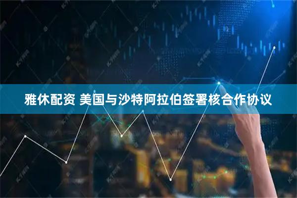雅休配资 美国与沙特阿拉伯签署核合作协议
